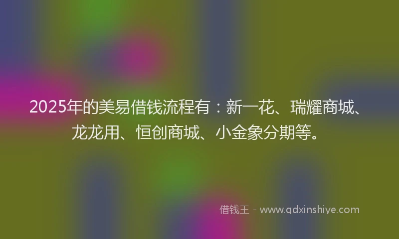 2025年的美易借钱流程有：新一花、瑞耀商城、龙龙用、恒创商城、小金象分期等。