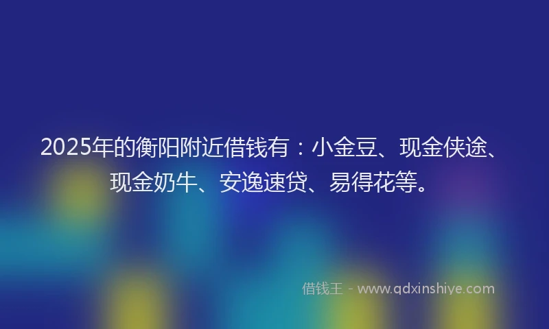 2025年的衡阳附近借钱有：小金豆、现金侠途、现金奶牛、安逸速贷、易得花等。
