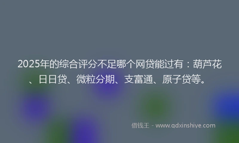 2025年的综合评分不足哪个网贷能过有：葫芦花、日日贷、微粒分期、支富通、原子贷等。