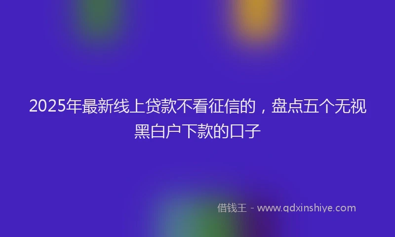2025年最新线上贷款不看征信的，盘点五个无视黑白户下款的口子