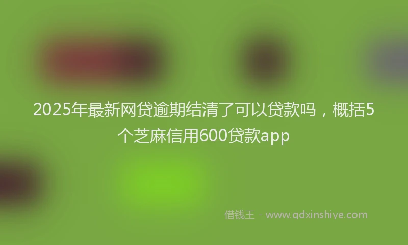 2025年最新网贷逾期结清了可以贷款吗，概括5个芝麻信用600贷款app