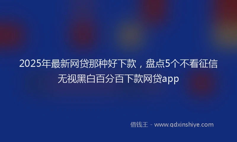 2025年最新网贷那种好下款，盘点5个不看征信无视黑白百分百下款网贷app