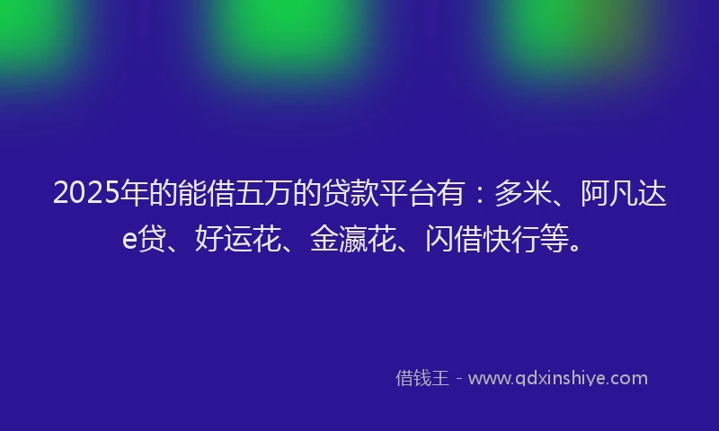 2025年的能借五万的贷款平台有：多米、阿凡达e贷、好运花、金瀛花、闪借快行等。