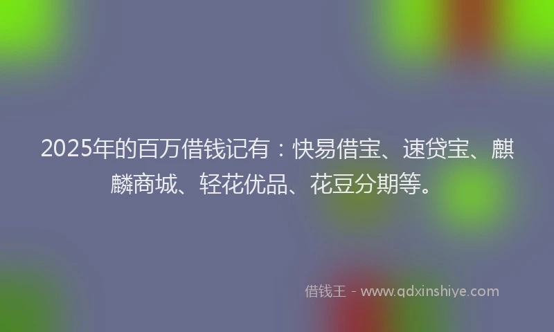 2025年的百万借钱记有：快易借宝、速贷宝、麒麟商城、轻花优品、花豆分期等。