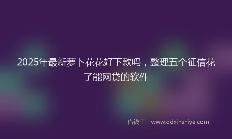 2025年最新萝卜花花好下款吗，整理五个征信花了能网贷的软件