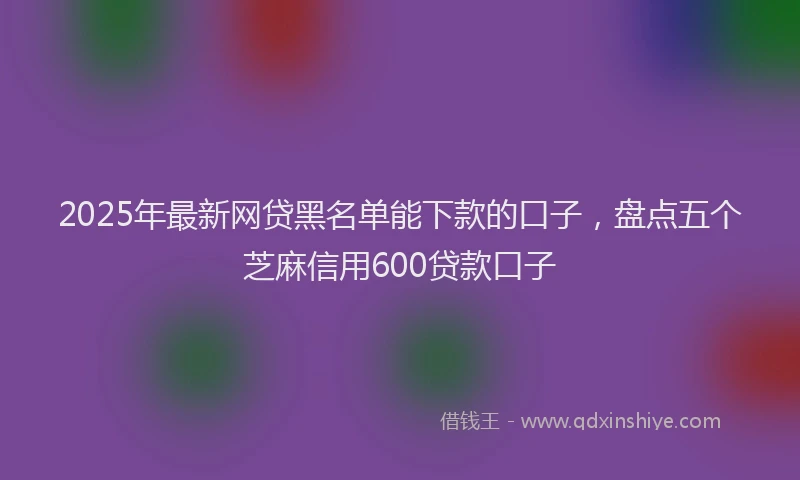 2025年最新网贷黑名单能下款的口子，盘点五个芝麻信用600贷款口子