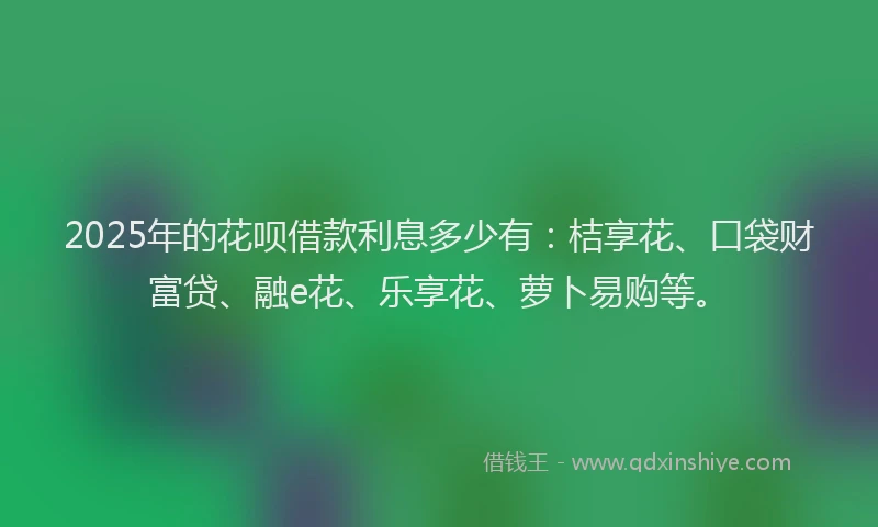 2025年的花呗借款利息多少有：桔享花、口袋财富贷、融e花、乐享花、萝卜易购等。