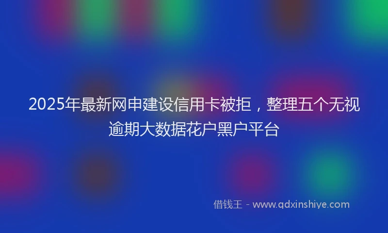 2025年最新网申建设信用卡被拒，整理五个无视逾期大数据花户黑户平台