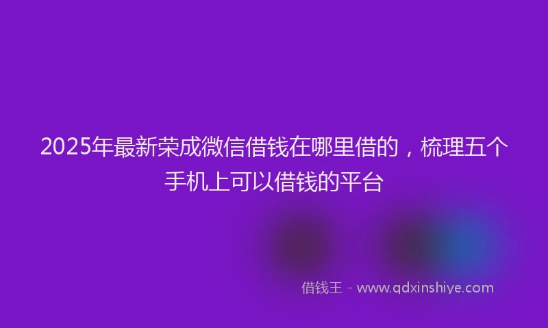 2025年最新荣成微信借钱在哪里借的，梳理五个手机上可以借钱的平台