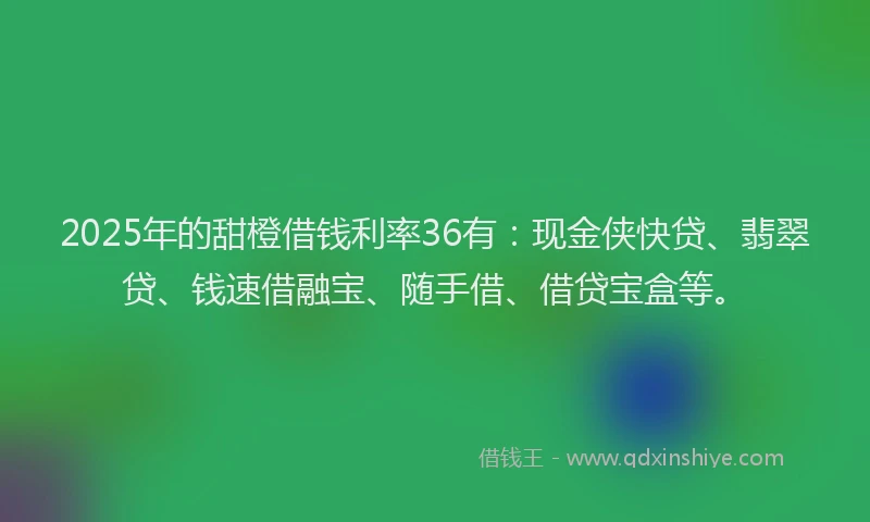 2025年的甜橙借钱利率36有：现金侠快贷、翡翠贷、钱速借融宝、随手借、借贷宝盒等。