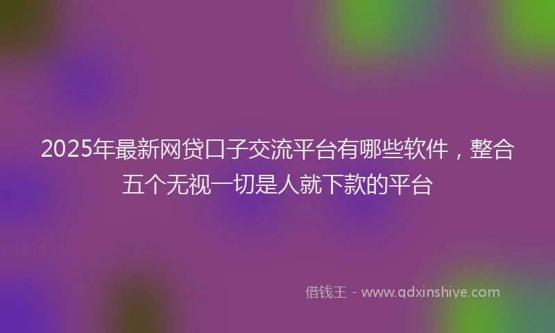 2025年最新网贷口子交流平台有哪些软件，整合五个无视一切是人就下款的平台