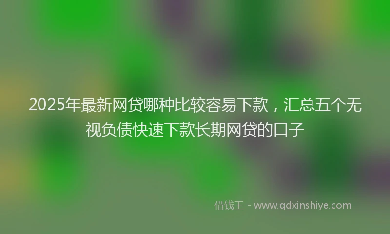 2025年最新网贷哪种比较容易下款，汇总五个无视负债快速下款长期网贷的口子