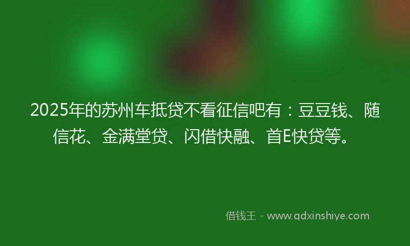 2025年的苏州车抵贷不看征信吧有：豆豆钱、随信花、金满堂贷、闪借快融、首E快贷等。