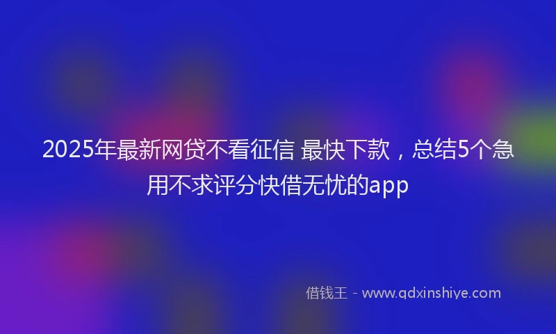 2025年最新网贷不看征信 最快下款，总结5个急用不求评分快借无忧的app