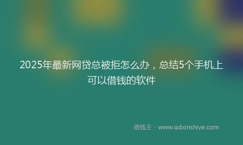 2025年最新网贷总被拒怎么办，总结5个手机上可以借钱的软件