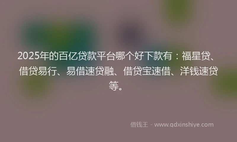 2025年的百亿贷款平台哪个好下款有：福星贷、借贷易行、易借速贷融、借贷宝速借、洋钱速贷等。