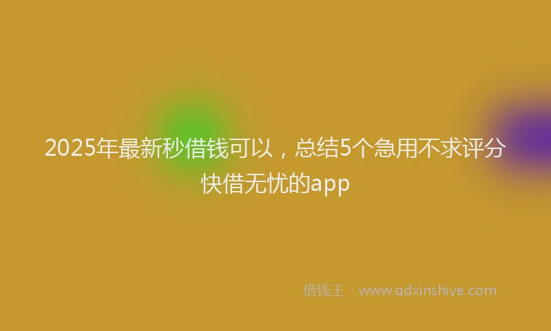 2025年最新秒借钱可以，总结5个急用不求评分快借无忧的app