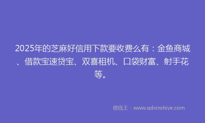 2025年的芝麻好信用下款要收费么有：金鱼商城、借款宝速贷宝、双喜租机、口袋财富、射手花等。