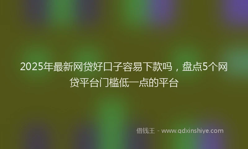 2025年最新网贷好口子容易下款吗，盘点5个网贷平台门槛低一点的平台