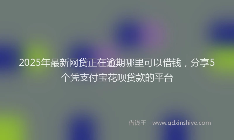 2025年最新网贷正在逾期哪里可以借钱，分享5个凭支付宝花呗贷款的平台