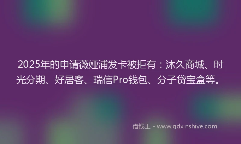 2025年的申请薇娅浦发卡被拒有：沐久商城、时光分期、好居客、瑞信Pro钱包、分子贷宝盒等。