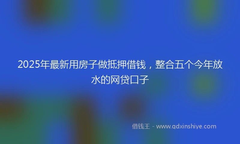 2025年最新用房子做抵押借钱，整合五个今年放水的网贷口子