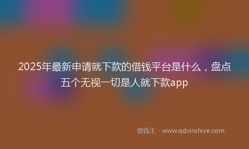2025年最新申请就下款的借钱平台是什么，盘点五个无视一切是人就下款app