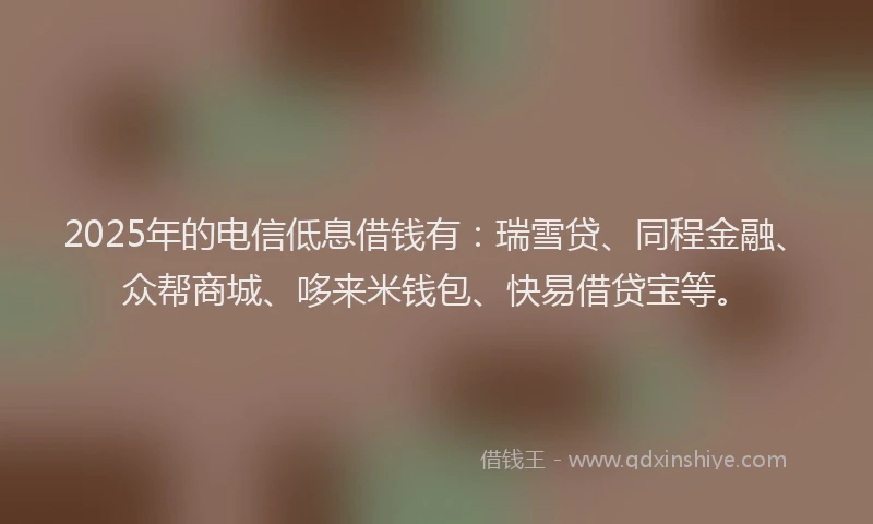 2025年的电信低息借钱有：瑞雪贷、同程金融、众帮商城、哆来米钱包、快易借贷宝等。