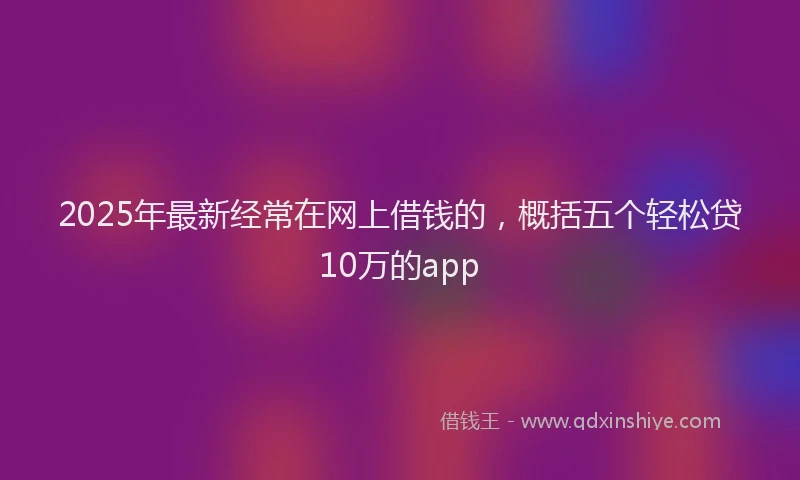 2025年最新经常在网上借钱的，概括五个轻松贷10万的app