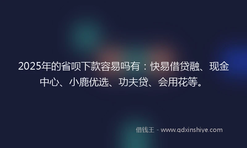 2025年的省呗下款容易吗有：快易借贷融、现金中心、小鹿优选、功夫贷、会用花等。