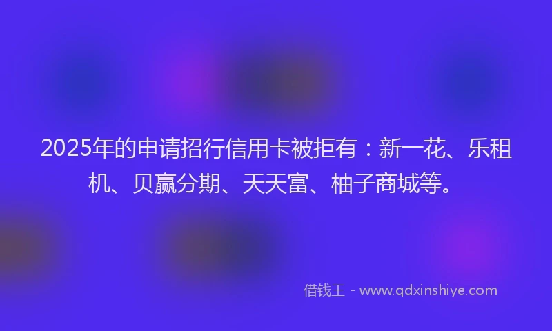 2025年的申请招行信用卡被拒有：新一花、乐租机、贝赢分期、天天富、柚子商城等。