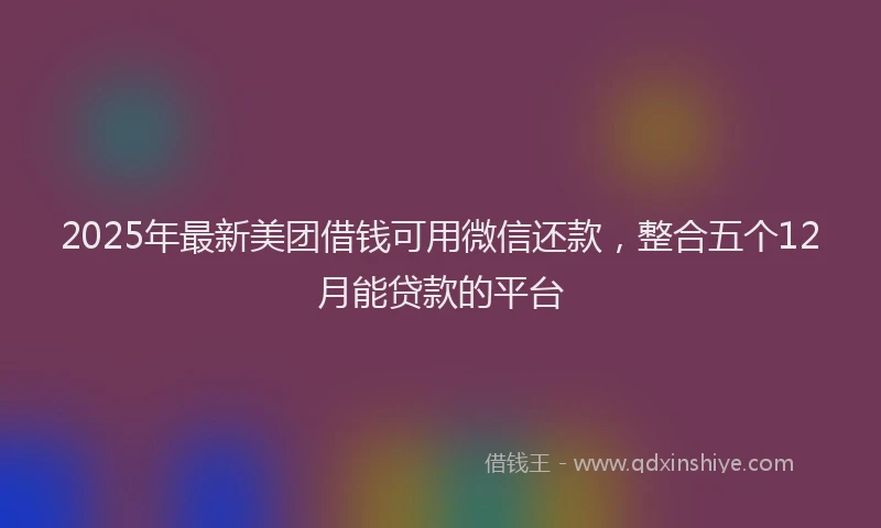 2025年最新美团借钱可用微信还款，整合五个12月能贷款的平台
