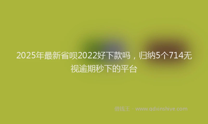2025年最新省呗2022好下款吗，归纳5个714无视逾期秒下的平台