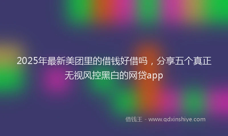 2025年最新美团里的借钱好借吗，分享五个真正无视风控黑白的网贷app