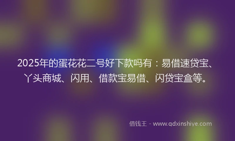 2025年的蛋花花二号好下款吗有：易借速贷宝、丫头商城、闪用、借款宝易借、闪贷宝盒等。