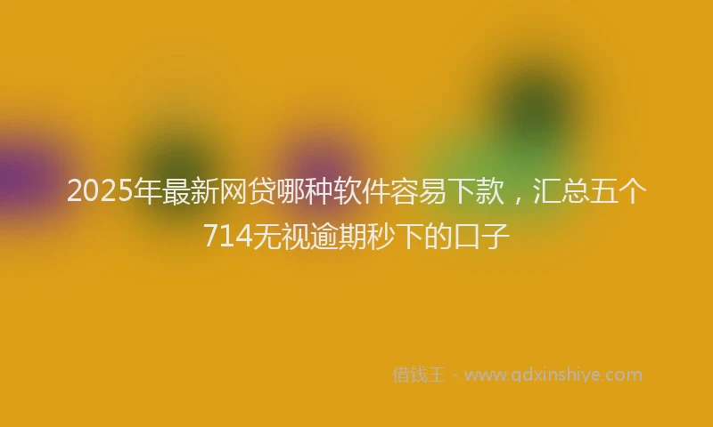 2025年最新网贷哪种软件容易下款，汇总五个714无视逾期秒下的口子