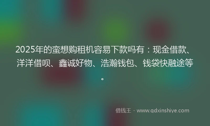 2025年的蛮想购租机容易下款吗有：现金借款、洋洋借呗、鑫诚好物、浩瀚钱包、钱袋快融途等。