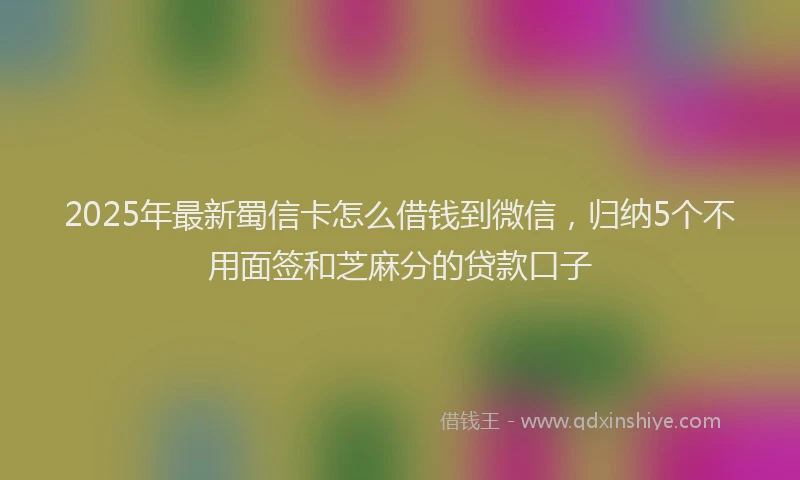 2025年最新蜀信卡怎么借钱到微信，归纳5个不用面签和芝麻分的贷款口子