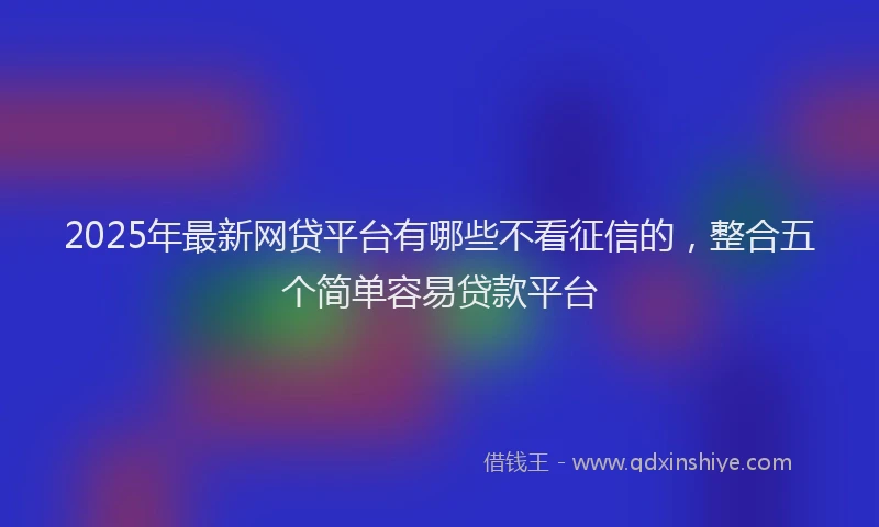 2025年最新网贷平台有哪些不看征信的，整合五个简单容易贷款平台