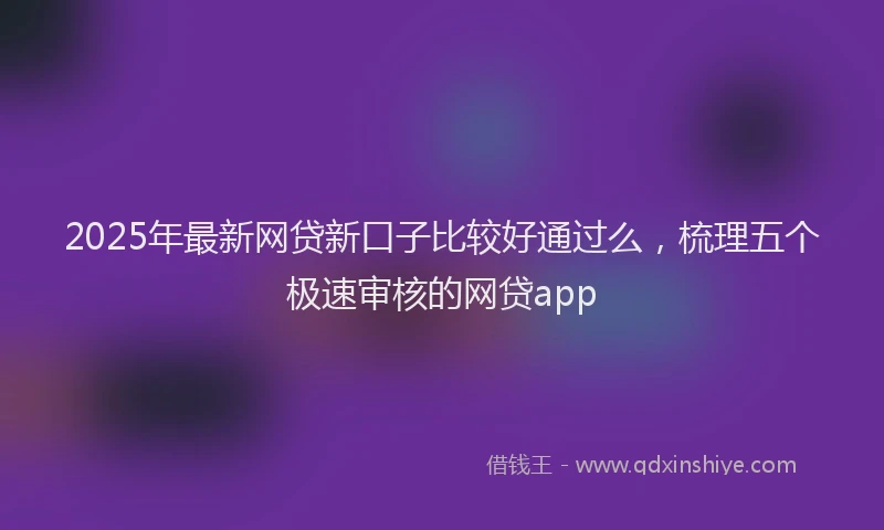 2025年最新网贷新口子比较好通过么，梳理五个极速审核的网贷app