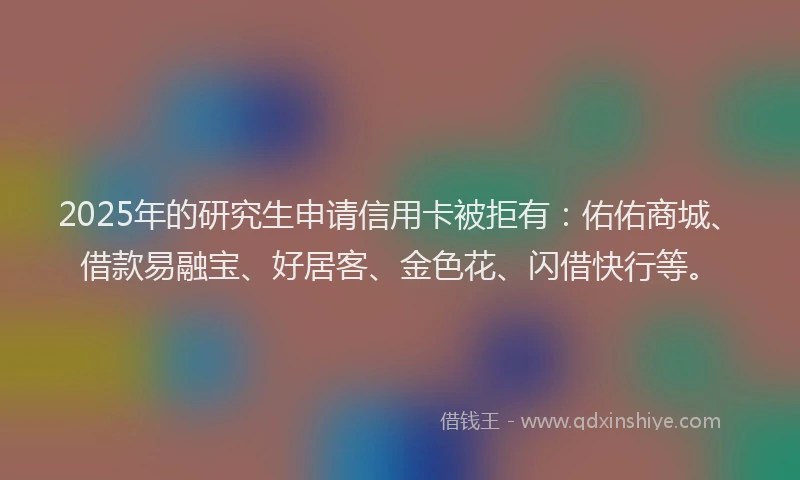 2025年的研究生申请信用卡被拒有：佑佑商城、借款易融宝、好居客、金色花、闪借快行等。