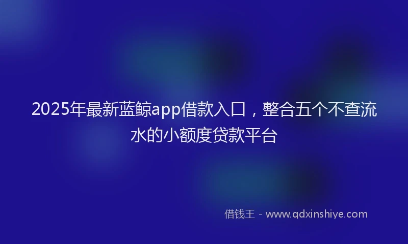 2025年最新蓝鲸app借款入口，整合五个不查流水的小额度贷款平台