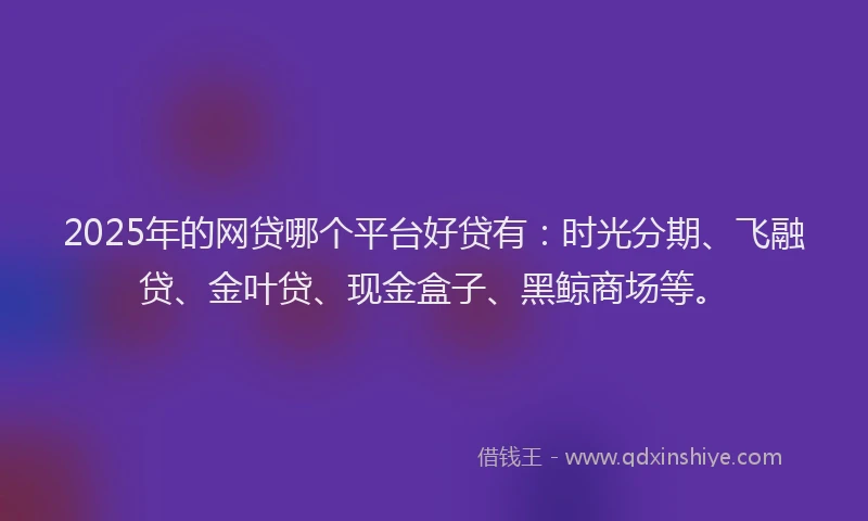 2025年的网贷哪个平台好贷有：时光分期、飞融贷、金叶贷、现金盒子、黑鲸商场等。