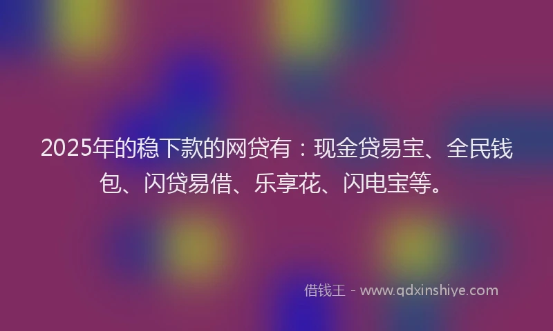 2025年的稳下款的网贷有：现金贷易宝、全民钱包、闪贷易借、乐享花、闪电宝等。