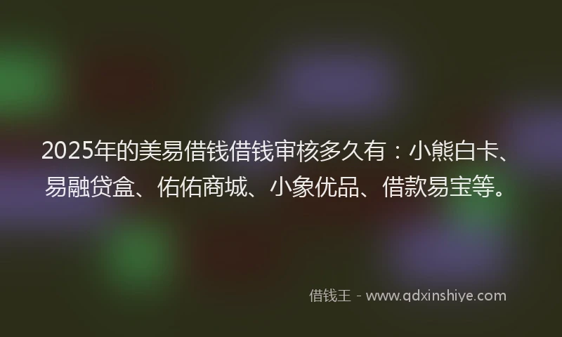 2025年的美易借钱借钱审核多久有：小熊白卡、易融贷盒、佑佑商城、小象优品、借款易宝等。