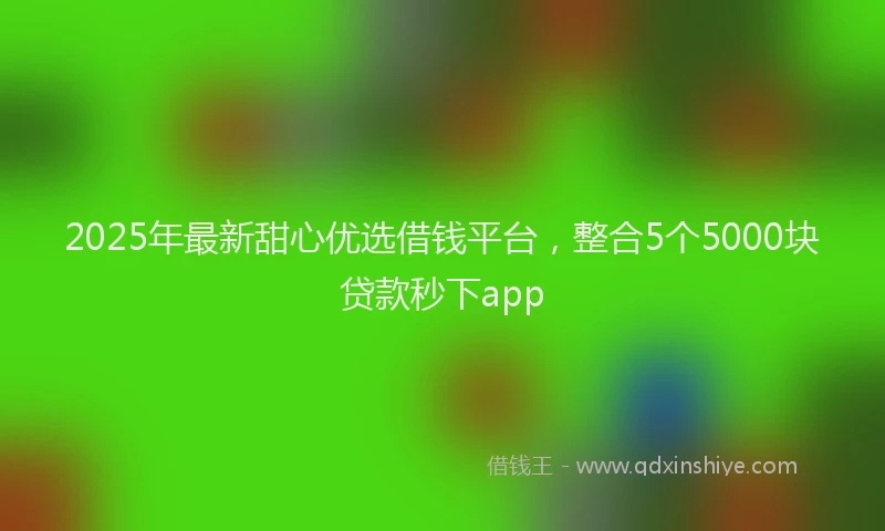 2025年最新甜心优选借钱平台，整合5个5000块贷款秒下app