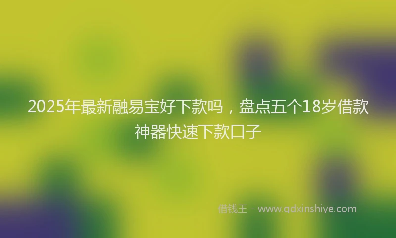 2025年最新融易宝好下款吗，盘点五个18岁借款神器快速下款口子