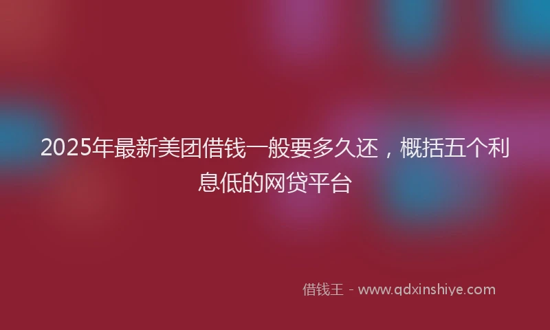 2025年最新美团借钱一般要多久还，概括五个利息低的网贷平台