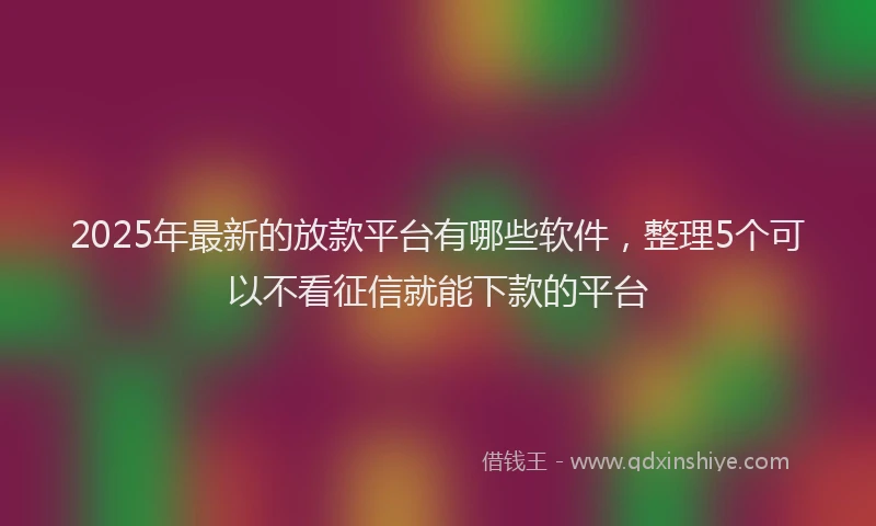 2025年最新的放款平台有哪些软件，整理5个可以不看征信就能下款的平台