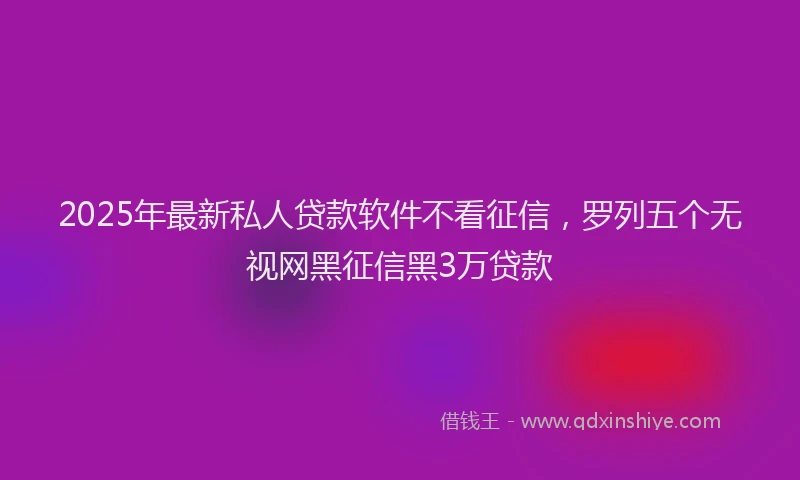 2025年最新私人贷款软件不看征信，罗列五个无视网黑征信黑3万贷款